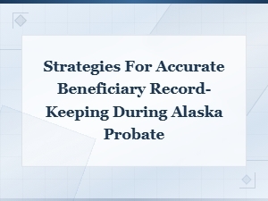 Keeping Accurate Beneficiary Records in Alaska Probate